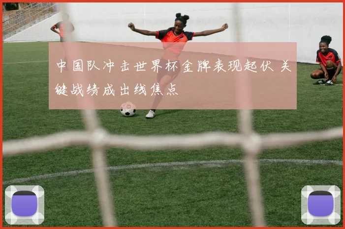 中国队冲击世界杯金牌表现起伏 关键战绩成出线焦点