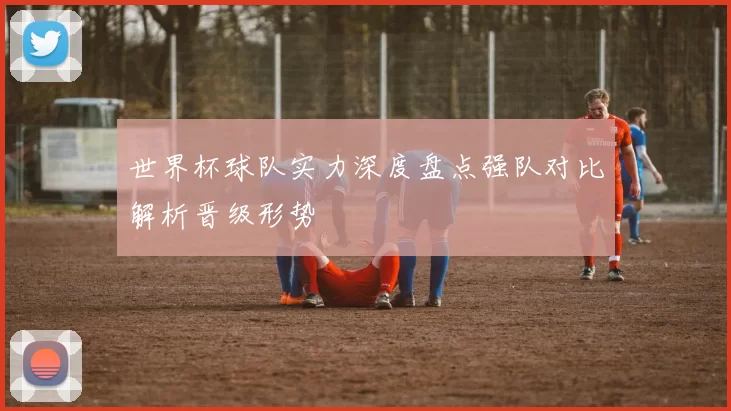 世界杯球队实力深度盘点强队对比解析晋级形势