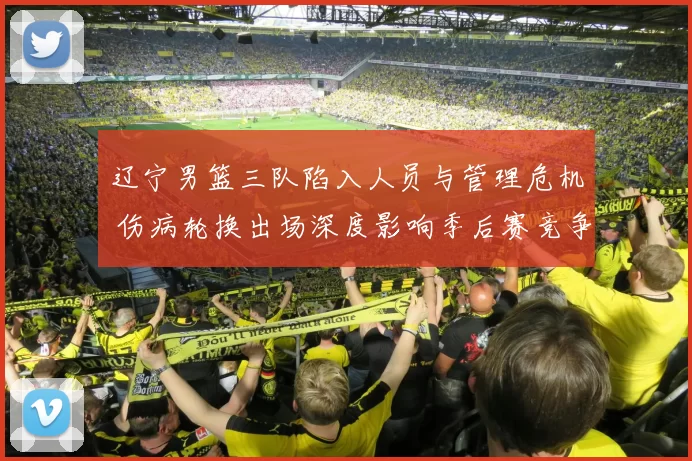 辽宁男篮三队陷入人员与管理危机 伤病轮换出场深度影响季后赛竞争力