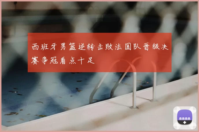 西班牙男篮逆转击败法国队晋级决赛争冠看点十足