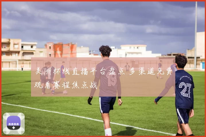 美洲杯线直播平台盘点 多渠道免费观看赛程焦点战