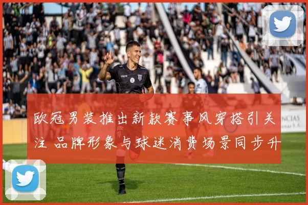 欧冠男装推出新款赛事风穿搭引关注 品牌形象与球迷消费场景同步升级