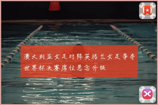 澳大利亚女足对阵英格兰女足争夺世界杯决赛席位悬念升级