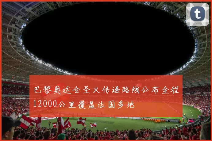 巴黎奥运会圣火传递路线公布全程12000公里覆盖法国多地