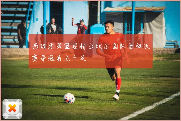 西班牙男篮逆转击败法国队晋级决赛争冠看点十足