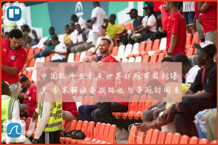 中国队冲击未来世界杯冠军目标曝光 专家解读备战路径与争冠时间表