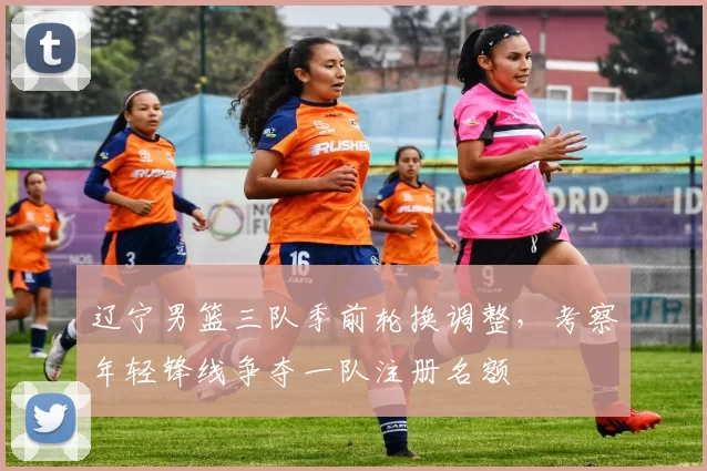 辽宁男篮三队季前轮换调整，考察年轻锋线争夺一队注册名额