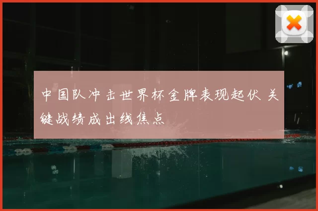 中国队冲击世界杯金牌表现起伏 关键战绩成出线焦点