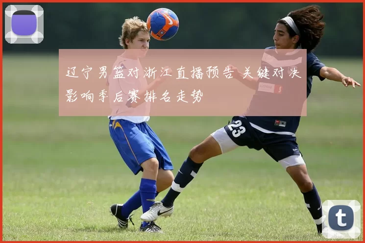 辽宁男篮对浙江直播预告 关键对决影响季后赛排名走势
