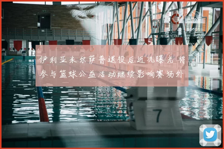 伊利亚米尔萨普退役后近况曝光 将参与篮球公益活动继续影响赛场外领域