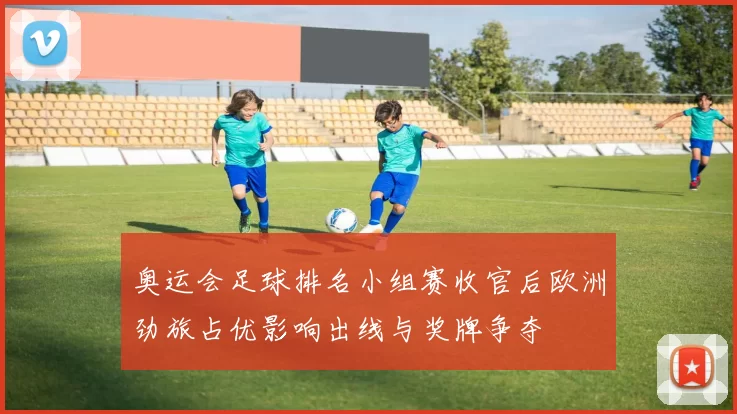 奥运会足球排名小组赛收官后欧洲劲旅占优影响出线与奖牌争夺