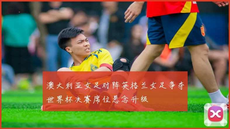澳大利亚女足对阵英格兰女足争夺世界杯决赛席位悬念升级