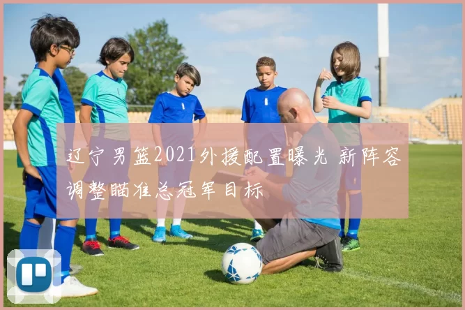 辽宁男篮2021外援配置曝光 新阵容调整瞄准总冠军目标