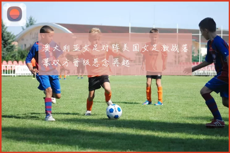 澳大利亚女足对阵美国女足激战落幕双方晋级悬念再起