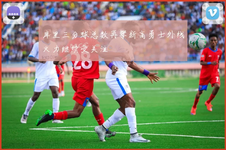 库里三分球总数再攀新高勇士外线火力继续受关注