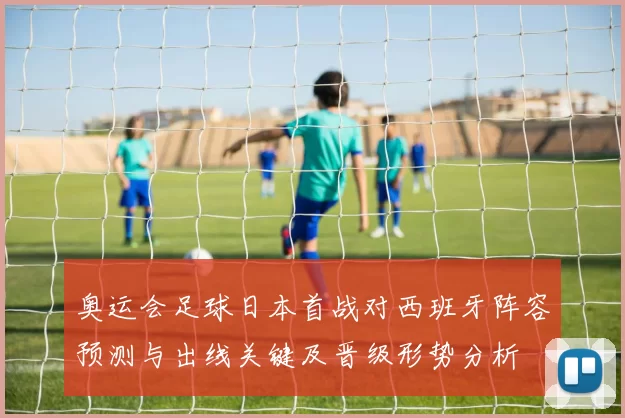 奥运会足球日本首战对西班牙阵容预测与出线关键及晋级形势分析