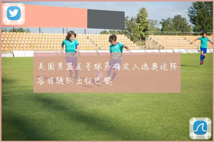 美国男篮五号球员确定入选奥运阵容将随队出征巴黎