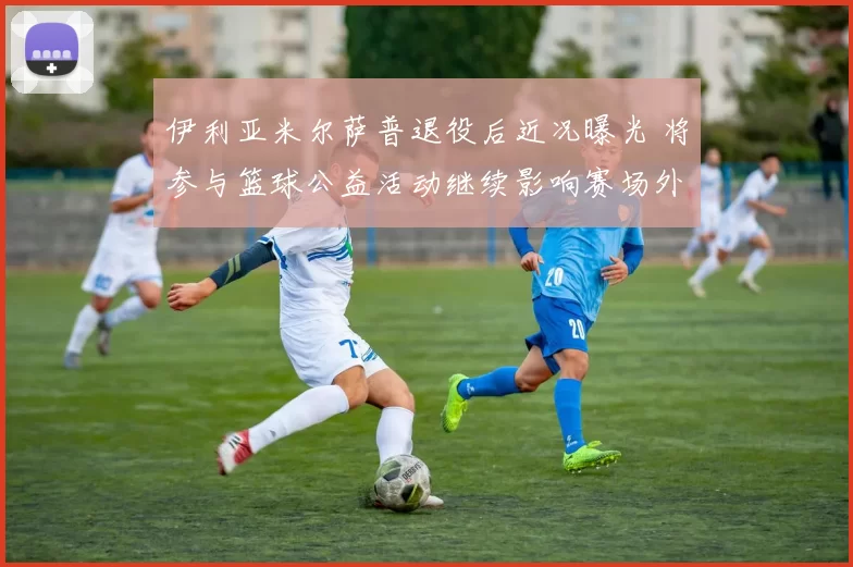 伊利亚米尔萨普退役后近况曝光 将参与篮球公益活动继续影响赛场外领域