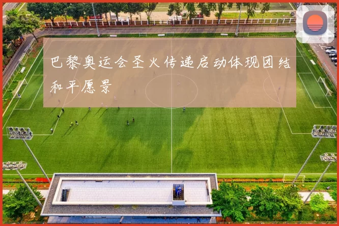 巴黎奥运会圣火传递启动体现团结和平愿景