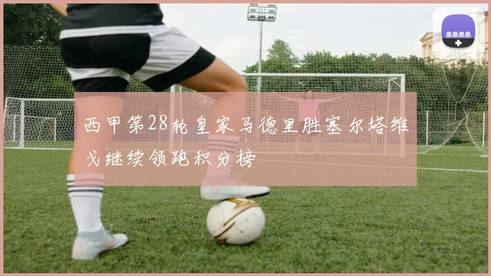 西甲第28轮皇家马德里胜塞尔塔维戈继续领跑积分榜