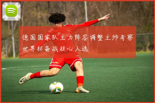 德国国家队主力阵容调整主帅考察世界杯备战核心人选