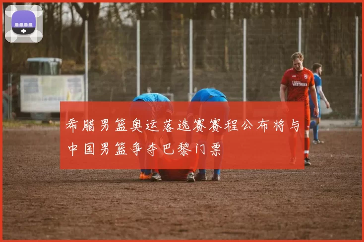 希腊男篮奥运落选赛赛程公布将与中国男篮争夺巴黎门票