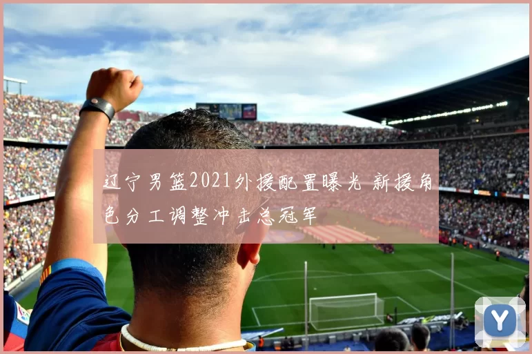 辽宁男篮2021外援配置曝光 新援角色分工调整冲击总冠军