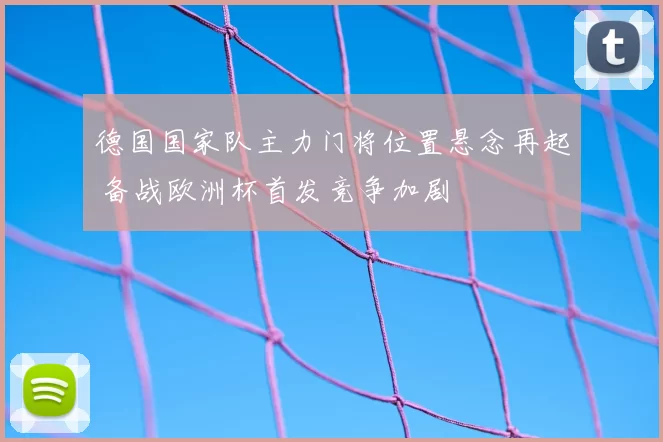 德国国家队主力门将位置悬念再起 备战欧洲杯首发竞争加剧