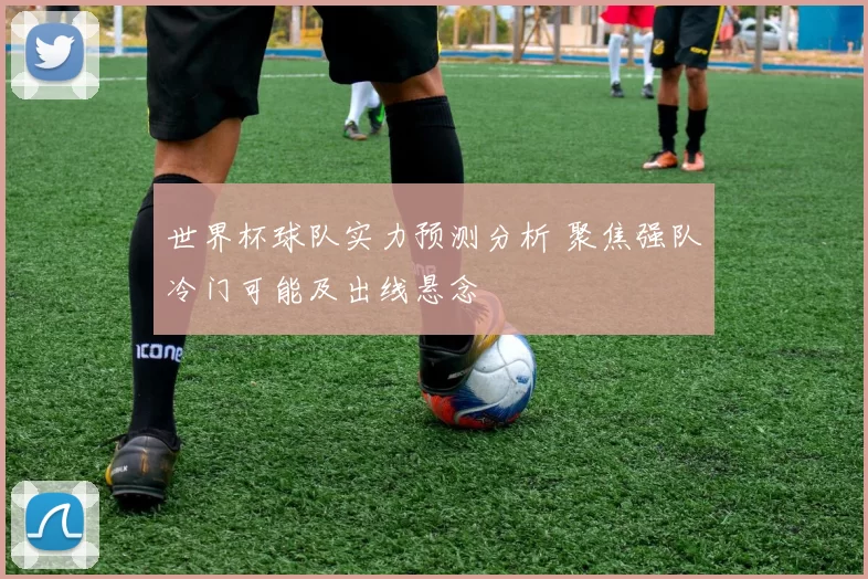 世界杯球队实力预测分析 聚焦强队冷门可能及出线悬念
