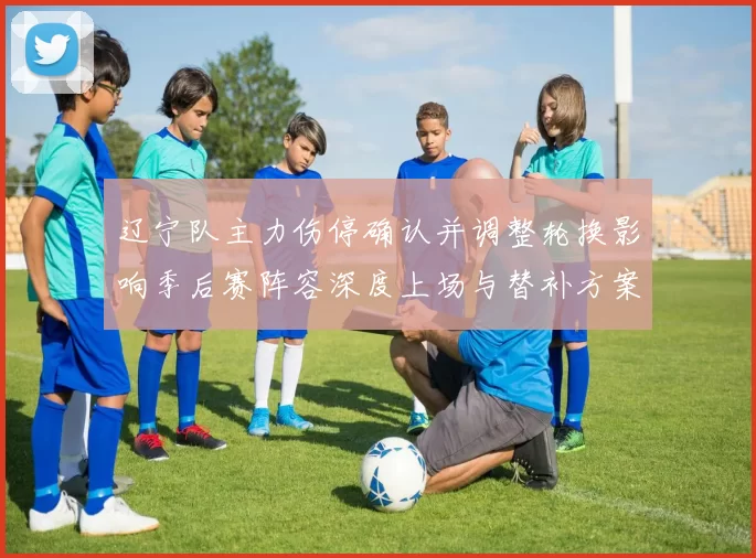 辽宁队主力伤停确认并调整轮换影响季后赛阵容深度上场与替补方案