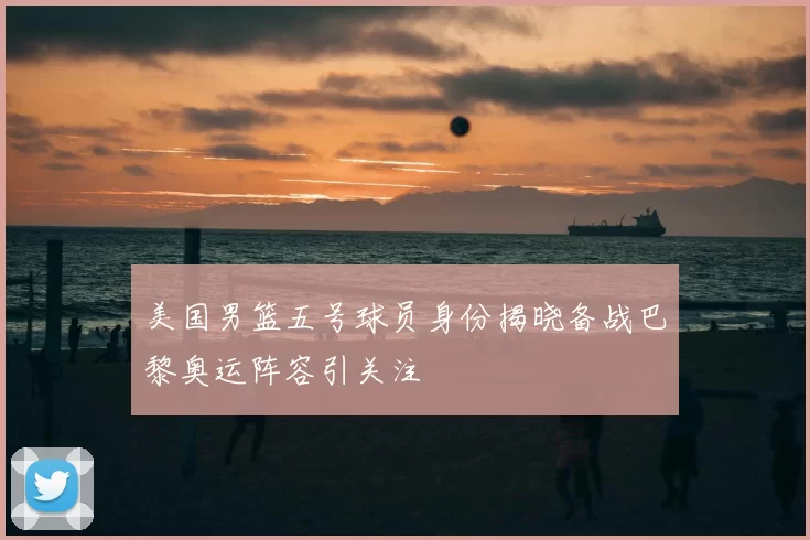 美国男篮五号球员身份揭晓备战巴黎奥运阵容引关注