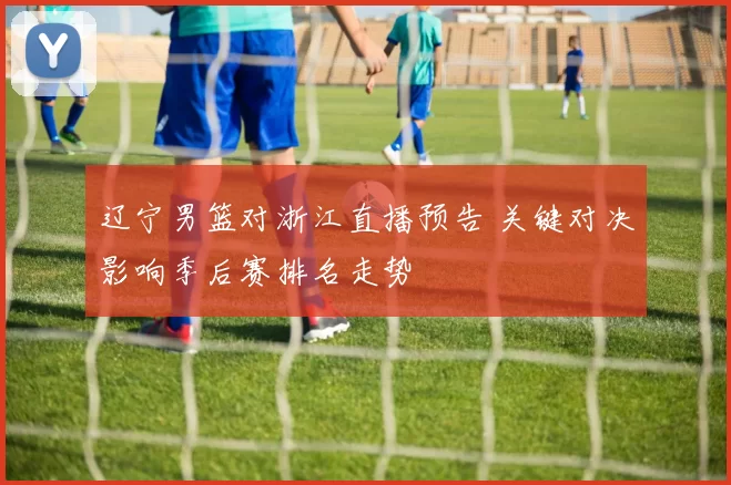 辽宁男篮对浙江直播预告 关键对决影响季后赛排名走势