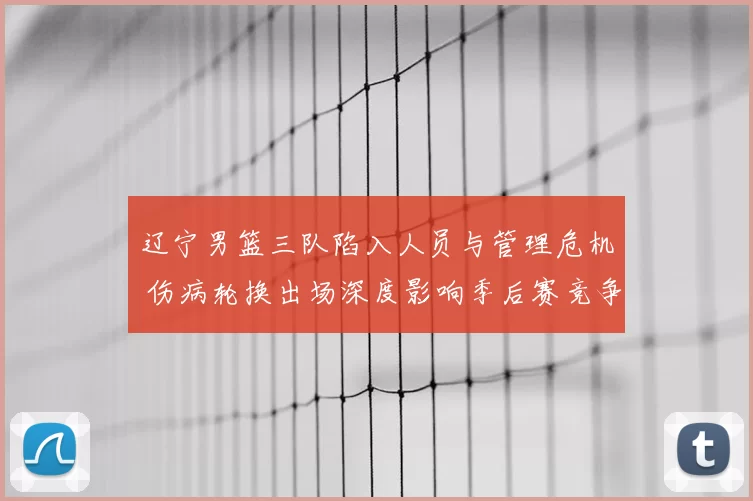 辽宁男篮三队陷入人员与管理危机 伤病轮换出场深度影响季后赛竞争力