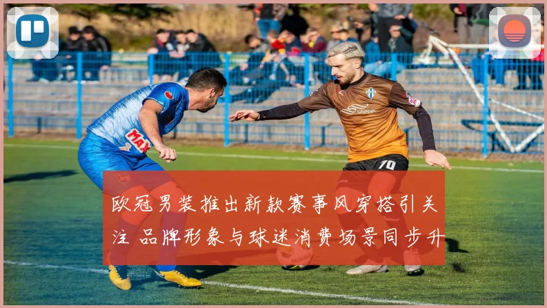 欧冠男装推出新款赛事风穿搭引关注 品牌形象与球迷消费场景同步升级