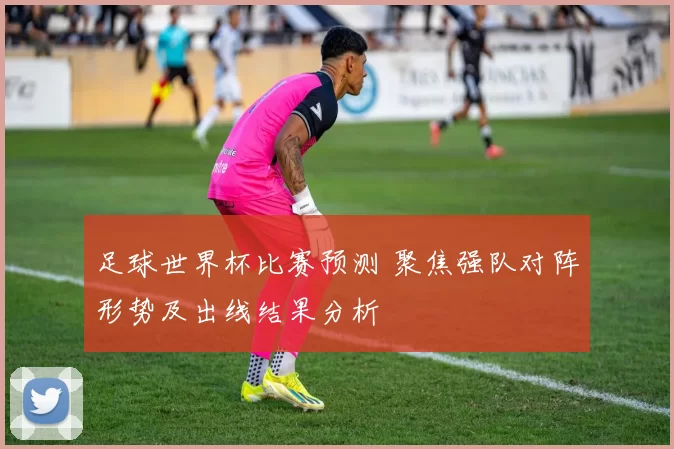 足球世界杯比赛预测 聚焦强队对阵形势及出线结果分析